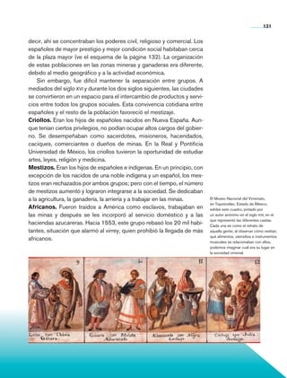 131


                decir, ahí se concentraban los poderes civil, religioso y comercial. Los
                españoles de mayor prestigio y mejor condición social habitaban cerca
                de la plaza mayor (ve el esquema de la página 132). La organización
                de estas poblaciones en las zonas mineras y ganaderas era diferente,
                debido al medio geográfico y a la actividad económica.
                    Sin embargo, fue difícil mantener la separación entre grupos. A
                mediados del siglo xvi y durante los dos siglos siguientes, las ciudades
                se convirtieron en un espacio para el intercambio de productos y servi-
                cios entre todos los grupos sociales. Esta convivencia cotidiana entre
                españoles y el resto de la población favoreció el mestizaje.
                Criollos. Eran los hijos de españoles nacidos en Nueva España. Aun-
                que tenían ciertos privilegios, no podían ocupar altos cargos del go­ ier­
                                                                                       b
                no. Se desempeñaban como sacerdotes, misioneros, hacendados,
                caciques, comerciantes o dueños de minas. En la Real y Pontificia
                Universidad de México, los criollos tuvieron la oportunidad de estudiar
                artes, leyes, religión y medicina.
                Mestizos. Eran los hijos de españoles e indígenas. En un principio, con
                excepción de los nacidos de una noble indígena y un español, los mes-
                tizos eran rechazados por ambos grupos; pero con el tiempo, el número
                de mestizos aumentó y lograron integrarse a la sociedad. Se dedicaban
                a la agricultura, la ganadería, la arriería y a trabajar en las minas.       El Museo Nacional del Virreinato,
                                                                                             en Tepotzotlán, Estado de México,
                Africanos. Fueron traídos a América como esclavos, trabajaban en             exhibe este cuadro, pintado por
                las minas y después se les incorporó al servicio doméstico y a las           un autor anónimo en el siglo xvii, en el
                                                                                             que representó las diferentes castas.
                haciendas azucareras. Hacia 1553, este grupo rebasó los 20 mil habi-         Cada una es como el retrato de
                tantes, situación que alarmó al virrey, quien prohibió la llegada de más     aquella gente; al observar cómo vestían,
                                                                                             qué alimentos, utensilios e instrumentos
                africanos.                                                                   musicales se relacionaban con ellos,
                                                                                             podemos imaginar cuál era su lugar en
                                                                                             la sociedad virreinal.




Historia 4o.indb 131                                                                                                        06/04/11 11:56
 