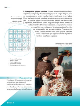 132


                                                      Castas y otros grupos sociales. Durante el Virreinato se consideró a
                                                      españoles, indígenas y africanos como grupos de sangre “limpia”, pues
                          En la traza de damero,
                                                      se pensaba que no tenían mezcla, ni con musulmanes ni con judíos.
                          del centro hacia afuera     Pero, por la convivencia cotidiana, se dieron uniones entre estos gru-
                            se ubicaron en orden
                                                      pos. Los hijos de padres de distintos grupos sociales (excepto criollos
                             los grupos sociales:
                    españoles, criollos, indígenas.   y españoles), formaban las castas. Según el origen de los padres, se
                                                             daba un nombre diferente a cada casta, por ejemplo: los hijos de
                                                                  un español y una mestiza eran llamados castizos y los hijos
                                                                     de un español y una africana, mulatos. Finalmente, en
                           2          2                     2 2
                                                                       Nueva España también había otros grupos, como los
                               2
                                                                        chinos y japoneses, que esporádicamente llegaban al
                                                                         territorio para hacer negocios.
                                             1
                                          Plaza
                                        1
                                      3 Mayor         5
                                             1
                                                                                                    Representación de la casta llamada
                                                 4
                                                                                                   Torna atrás (hijo de español y albina).


                               2                             2   2
                               2




                      1	 Tiendas en la Plaza Mayor
                      2	 Huertas y jardines
                      3	 Palacio del gobernador
                      4	 Ayuntamiento o Cabildo
                      5	 Catedral o iglesia más importante




	                Pista 1	           Para detectives
                 Continente del que eran originarias
                 las personas que durante el
                 virreinato fueron traídos a América
                 en calidad de esclavos y físicamente
                 se caracterizaban por su piel oscura.




                 Bloque 4

    Historia 4o.indb 132                                                                                                                     06/04/11 11:56
 