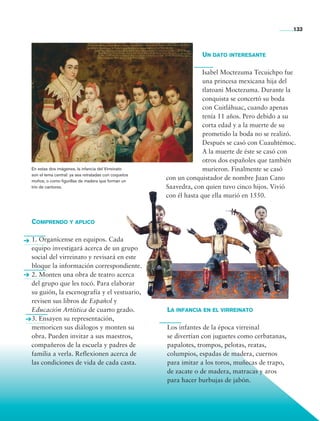 133



                                                                                  Un dato interesante

                                                                                    Isabel Moctezuma Tecuichpo fue
                                                                                    una princesa mexicana hija del
                                                                                    tlatoani Moctezuma. Durante la
                                                                                    conquista se concertó su boda
                                                                                    con Cuitláhuac, cuando apenas
                                                                                    tenía 11 años. Pero debido a su
                                                                                    corta edad y a la muerte de su
                                                                                    prometido la boda no se realizó.
                                                                                    Después se casó con Cuauhtémoc.
                                                                                    A la muerte de éste se casó con
                                                                                    otros dos españoles que también
                En estas dos imágenes, la infancia del Virreinato                   murieron. Finalmente se casó
                son el tema central: ya sea retratadas con coquetos
                moños, o como figurillas de madera que forman un
                                                                      con un conquistador de nombre Juan Cano
                trío de cantores.                                     Saavedra, con quien tuvo cinco hijos. Vivió
                                                                      con él hasta que ella murió en 1550.



                Comprendo y aplico

                1. Organícense en equipos. Cada
                equipo investigará acerca de un grupo
                social del virreinato y revisará en este
                bloque la información correspondiente.
                2. Monten una obra de teatro acerca
                del grupo que les tocó. Para elaborar
                su guión, la escenografía y el vestuario,
                revisen sus libros de Español y
                Educación Artística de cuarto grado.                  La infancia en el virreinato
                3. Ensayen su representación,
                memoricen sus diálogos y monten su                    Los infantes de la época virreinal
                obra. Pueden invitar a sus maestros,                  se divertían con juguetes como cerbatanas,
                compañeros de la escuela y padres de                  papalotes, trompos, pelotas, reatas,
                familia a verla. Reflexionen acerca de                columpios, espadas de madera, cuernos
                las condiciones de vida de cada casta.                para imitar a los toros, muñecas de trapo,
                                                                      de zacate o de madera, matracas y aros
                                                                      para hacer burbujas de jabón.




Historia 4o.indb 133                                                                                               06/04/11 11:56
 