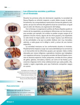 134


            Aquí aprenderás a identificar las         Las diferencias sociales y políticas
         diferencias sociales y políticas que
                                                      en el Virreinato
       causaron malestar durante el periodo
                                      virreinal.
                                                      Durante los primeros años de dominación española, la sociedad de
                                                      Nueva España se enfrentó respecto a quién debía ocupar el poder.
                                                      Inicialmente, los conquistadores mantuvieron formas de gobierno indí-
                                                      genas, así que los señoríos del gobierno local se conservaron, al igual
                                                      que el cobro de tributos y la organización del trabajo.
                                                          Con el tiempo, la organización política de Nueva España quedó en
                                                      manos de los españoles y se produjeron diferencias con los otros gru-
                                                      pos sociales; por ejemplo, los criollos no podían ocupar cargos en el
                                                      gobierno (mucho menos, alguno de los otros grupos) y los españoles
                                                      no sólo tenían el mayor poder, sino la mayor riqueza. Las diferencias
                                                      en las actividades a las que se podían dedicar eran muy marcadas;
                                                      además, a cada grupo se le obligó a vestir y actuar de una manera
                                                      específica.
                                                          La sociedad mexicana se fue conformando durante el virreinato.
                                                      Paulatinamente empezó a surgir una nueva identidad por la convivencia
                                                      y el intercambio de los diferentes grupos; por ejemplo, había criollos
                                                      educados por nanas indígenas o ganaderos mestizos que trabajaban
                                                      con capataces africanos. Los grupos sociales de Nueva España convi-
                                                      vían en diversos espacios: ferias, pulquerías, corridas de toros, peleas
                                                      de gallos, iglesias, mercados y teatros, así como en las fiestas y pro-
                                                      cesiones religiosas (entre otras celebraciones) que cada pueblo, villa,
                                                      ciudad o región organizaba, pero que finalmente compartían rasgos
                                                      en común.

                                                 Actividades como el juego y los
                                        espectáculos favorecieron la convivencia
                                           e integración de una nueva sociedad.
                                                 Arriba, láminas de lotería, s. xviii.

                                      Corrida de toros en la plaza de San Pablo.
                                              Pintura de Johan Moritz Rugendas.

	                                        Pista 2



                 Para detectives

                 Municipio del estado de Veracruz
                 cuyo fundador fue un esclavo cimarrón,
                 y que actualmente lleva su nombre.



                 Bloque 4

    Historia 4o.indb 134                                                                                                         06/04/11 11:56
 