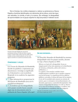 135


                   Con el tiempo, los criollos empezaron a valorar su pertenencia a Nueva
                España, al sentirse identificados con elementos de la cultura, como las rique-
                zas naturales, la comida, el arte y la música. Sin embargo, la desi­ ualdad
                                                                                     g
                de oportunidades con el grupo español no dejó de producir malestar social.




                Al parián (mercado) llegaban las mercancías
                procedentes de Asia en la Nao de China. La gente           Se dijo entonces…
                acudía a comprar sedas, paños, loza fina, perlas, lacas,
                muebles, aromas y demás productos; por eso, este
                lugar se convirtió en un punto de convivencia social.      Así describió Alejandro de Humboldt las enormes
                                                                           desigualdades entre los grupos sociales, durante
                Comprendo y aplico                                         su viaje a Nueva España en 1803:
                                                                              México es el país de la desigualdad. Acaso en
                Lee el texto de Alejandro de Humboldt.                        ninguna parte la hay más espantosa en la distribución
                                                                              de fortunas, civilización, cultivo de la tierra y
                Escribe las palabras o expresiones que
                                                                              población [...]
                desconozcas e investiga su significado                        La capital y otras muchas ciudades tienen
                en el diccionario o con tu profesor.                          establecimientos científicos que se pueden comparar
                Responde en tu cuaderno las siguientes                        con los de Europa. La arquitectura de los edificios
                preguntas:                                                    públicos y privados, la finura del ajuar de las mujeres,
                1. ¿Qué información te proporciona la                         el aire de la sociedad; todo anuncia un extremo de
                descripción de Humboldt acerca de la                          esmero, que se contrapone extraordinariamente a la
                                                                              desnudez, ignorancia y rusticidad del populacho. Esta
                sociedad novohispana?
                                                                              inmensa desigualdad de fortunas no sólo se observa
                2. ¿Consideras que las desigualdades                          en la casta de los blancos (europeos o criollos), sino
                entre grupos sociales hayan causado                           que igualmente se manifiesta entre los indígenas.
                algún tipo de descontento entre la                         Alejandro de Humboldt, Ensayo político sobre el reino
                población de Nueva España? ¿Por qué?                       de la Nueva España, pp. 68-69.




Historia 4o.indb 135                                                                                                                     06/04/11 11:56
 