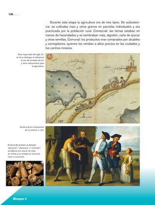 138


                                                          Durante esta etapa la agricultura era de tres tipos. De subsisten-
                                                      cia: se cultivaba maíz y otros granos en parcelas individuales y era
                                                      practicada por la población rural. Comercial: las tierras estaban en
                                                      manos de hacendados y se sembraban maíz, algodón, caña de azúcar
                                                      y otras semillas. Comunal: los productos eran comprados por alcaldes
                                                      y corregidores, quienes los vendían a altos precios en las ciudades y
                                                      los centros mineros.
                   Este mapa data del siglo xvi;
                  en él se distingue la referencia
                       al uso de animales de tiro
                       y otros instrumentos para
                                    la agricultura.




                       Escena de la compraventa
                           de un puerco, s. xviii.




      El piloncillo también es llamado
      “panocha”, “chancaca” o “chincate”;
      se elabora con azúcar de caña
      sin refinar y es vendido en forma de
      cono o cucurucho.




             Bloque 4

Historia 4o.indb 138                                                                                                           06/04/11 11:56
 