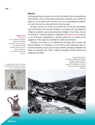 140


                                                 Minería
                                                 La búsqueda de oro y plata fue uno de los objetivos de la conquista de
                                                 Tenochtitlan y de la consecuente expansión española. Así, durante el
                                                 siglo xvi, en un intento por encontrar oro, los conquistadores explora-
                                                 ron varios territorios y descubrieron minas de plata.
                                                     Al poco tiempo, la minería se convirtió en una de las actividades
                                                 más importantes del virreinato. Debido a la disminución de población
                                                 indígena, quedaron pocas personas para trabajar en las minas, así que
                             Repartimiento
                                                 se reclutaron “indios de reparto” (obligados al repartimiento), esclavos
                                Sistema en el    y, con el tiempo, trabajadores a quienes aparte de su sueldo se les
               que los pobladores indígenas      pagaba un extra según la cantidad de metal que extrajeran.
                       de entre 18 y 60 años,
               de manera forzada y temporal,
                                                     Gracias a la minería y a la exportación de plata, para el siglo xviii
                     eran repartidos entre los   Nueva España se constituyó en el territorio más importante para la
                españoles para que sirvieran     Corona española, ya que de sus minas obtenía grandes cantidades de
                         de mano de obra en
                  las explotaciones agrícolas
                                                 metal; por ejemplo, de 1700 a 1800 se extrajeron 34.56 millones de
                                    y mineras.   kilogramos de plata.

                                                                                                              Después del Virreinato,
                                                                                                se siguieron explotando yacimientos
                                                                                                        de plata en algunas regiones.
                                                                                                        Esta fotografía fue tomada en
        La plata que se extraía de las minas                                                    el siglo xix en Zacatecas, una de las
     era usada para hacer diversos objetos;                                                           zonas mineras más importantes
             aquí, un incensario y una jarra.                                                                               de México.




             Bloque 4

Historia 4o.indb 140                                                                                                                     06/04/11 11:56
 