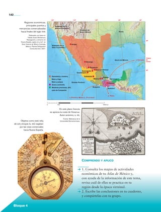 142
                                                                      120°                           110°                           100°                          90°                80°
                           Regiones económicas,
                             principales puertos y                           Gobierno de la
                       mercancías comercializadas                            Nueva California
                                                                                                                Gobierno de
                        hacia finales del siglo xviii.                                                          Nuevo México                                      Texas

                                    Elaborado con base en:
                                  Takako Sudo Shimamura,
                                “Navegación y comercio en
                                                                                                                                                                                             30°
                         Nueva España, siglos xvi y xvii”, en
                          Gran historia de México ilustrada,                                        Arizpe
                                                                       Gobierno de la
                               México, Planeta DeAgostini/
                                                                       Vieja California
                                     Conaculta-inah, 2001.




                                                                                                                                                                                             Trópico
                                                                                                                                                              Golfo de México   a   España   de
                                                                                                                      Durango                                                                Cáncer



                                                                                                                              Zacatecas
                                                                                                                                     San Luis Potosí                                         20°
                                                                                                                  Guanajuato
                                                                                                             Guadalajara

                                                                       Ganadería y minería                          Valladolid
                                                                                                                                             Puebla
                                                                       Maíz y trigo                                               México               Veracruz
                                                                       Maíz y pulque                Océano Pacífico                                Oaxaca
                                                                       Grana cochinilla
                                                                       Maderas preciosas, añil,                                  Acapulco
                                                                                                                                                   Huatulco
                                                                       palo de Campeche


                                                                                                                                                   a   Perú
                                                                                                a   Puerto Manila, Filipinas



                                                                0	             500			                                     	                  2500 km


                                                                               En este plano francés
                                                                     se aprecia la costa de Veracruz.
                                                                               Autor anónimo, s. xix.
                                                                                      Fuente: Biblioteca de la
                     Objetos como este reloj                                      Universidad Iberoamericana.
              de sol y brújula (s. xix) viajaban
                    por las rutas comerciales
                         hacia Nueva España.




                                                                                                                  Comprendo y aplico

                                                                                                                  1. Consulta los mapas de actividades
                                                                                                                  económicas de tu Atlas de México y,
                                                                                                                  con ayuda de la información de este tema,
                                                                                                                  revisa cuál de ellas se practica en tu
                                                                                                                  región desde la época virreinal.
                                                                                                                  2. Escribe las conclusiones en tu cuaderno,
                                                                                                                  y compártelas con tu grupo.


             Bloque 4

Historia 4o.indb 142                                                                                                                                                                           06/04/11 11:56
 