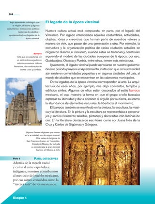 144


            Aquí aprenderás a distinguir que          El legado de la época virreinal
              la religión, el idioma y algunas
         costumbres e instituciones políticas
                      (sistemas de cabildos y         Nuestra cultura actual está compuesta, en parte, por el legado del
           ayuntamientos) son legados de la           Virreinato. Por legado entendemos aquellas costumbres, actividades,
                                época virreinal.
                                                      objetos, ideas y creencias que forman parte de nuestros valores y
                                                      manera de vivir, que pasan de una generación a otra. Por ejemplo, la
                                                      estructura y la organización política de varias ciudades actuales se
                                          Barroco
                                                      originaron durante el virreinato, cuando éstas se trazaban y construían
                       Arte que se caracteriza por    siguiendo el modelo de las ciudades europeas de la época; por eso,
                      un estilo sobrecargado con      Guadalajara, Oaxaca y Puebla, entre otras, tienen esta estructura.
                       adornos excesivos, colores
                   llamativos y la combinación de
                                                          Igualmente, el legado virreinal puede apreciarse en nuestro gobierno:
                          fuertes luces y sombras.    de este periodo proviene el Ayuntamiento, institución que en la actualidad
                                                      aún existe en comunidades pequeñas y en algunas ciudades del país, al
                                                      mando de alcaldes que se encuentran en las cabeceras municipales.
                                                          Otros legados de la época virreinal corresponden al arte. La arqui-
                                                      tectura de esos años, por ejemplo, nos dejó conventos, templos y
                                                      edificios civiles. Algunos de ellos están decorados al estilo barroco
                                                      mexicano, el cual muestra la forma en que el grupo criollo buscaba
                                                      expresar su identidad y dar a conocer el orgullo por su tierra, así como
                                                      la abundancia de elementos naturales, la libertad y el movimiento.
                                                          El barroco también se manifestó en la pintura, la escultura, la músi-
                                                      ca y la literatura. En la pintura y la escultura se representaba a persona­
                                                      jes y santos ricamente tallados, pintados y decorados con láminas de
                                                      oro. En la literatura destacaron escritores como sor Juana Inés de la
                                                      Cruz y Carlos de Sigüenza y Góngora.

                               Algunas fiestas religiosas que existen
                              en la actualidad son de origen virreinal.
                                            Dos vistas de la iglesia de
                                San Francisco Xavier, en Tepozotlán,
                                       Estado de México. Su fachada
                                      es considerada la gran obra del
                                            barroco en México, s. xviii.



	                Pista 3	         Para detectives
                 Además de la mezcla racial
                 y cultural entre españoles e
                 indígenas, nosotros contribuimos
                 al mestizaje del pueblo mexicano,
                 por eso somos conocidos como la
                 “tercera raíz” de los mexicanos.



                 Bloque 4

    Historia 4o.indb 144                                                                                                            06/04/11 11:56
 