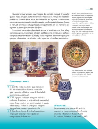 145


                    Nuestra lengua también es un legado del periodo virreinal. El español     Muchos de los platillos tradicionales
                                                                                              de nuestro país tienen su origen en el
                que se habla en gran parte del territorio nacional es reflejo del mestizaje   periodo virreinal. Aquí se muestra la
                producido durante esos años. Actualmente, en algunas comunidades              cocina del Convento de Santa Rosa,
                                                                                              en Puebla, donde las monjas
                encontramos combinaciones del español con lenguas indígenas (como             preparaban exquisitos guisos y dulces.
                el náhuatl, el maya o el zapoteco) principalmente, en los nombres de          Los lebrillos son vasijas de barro
                algunos pueblos y municipios del país.                                        vidriado que se usaban para el aseo
                                                                                              personal o para lavar ropa. Éste fue
                    La comida es un ejemplo más de lo que el virreinato nos dejó y hoy        hecho en el siglo xviii y tiene múltiples
                continúa vigente, muestra de ello son platillos como el mole, que se hace     detalles: iglesias, casitas sobre un río,
                                                                                              liebres, pájaros y plantas.
                con productos venidos de Europa y varias regiones de nuestro país, por
                ejemplo: almendras, cacahuate, chile, especias, chocolate, entre otras.




                                                                                              Otro legado virreinal es la cerámica
                                                                                              poblana conocida como talavera, que
                                                                                              es una combinación de la alfarería
                                                                                              mesoamericana y la europea.



                Comprendo y aplico

                1. Escribe en tu cuaderno qué elementos
                del Virreinato identificas en tu estado
                (por ejemplo, edificios, traza de la ciudad,
                gastronomía, etcétera).
                2. En equipo, elaboren una guía turística
                en la que describan: la ubicación de su entidad,
                cómo llegar, cuál es su importancia y el legado
                o la herencia virreinal. Dibujen o integren            Consulta en…
                fotografías o recortes para ilustrarla.                Para conocer más acerca del periodo
                3. Con los trabajos de todos los equipos,              virreinal te recomendamos leer: Marta
                organicen una exposición para sus                      Dujovne y Francisco Reyes Palma,
                compañeros de la escuela.                              La colonia, México, sep-Conafe, 1987.




Historia 4o.indb 145                                                                                                            06/04/11 11:56
 