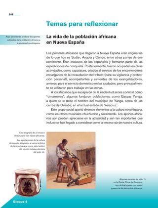 146


                                                    Temas para reflexionar
   Aquí aprenderás a valorar los aportes            La vida de la población africana
    culturales de la población africana a
               la sociedad novohispana.             en Nueva España

                                                    Los primeros africanos que llegaron a Nueva España eran originarios
                                                    de lo que hoy es Sudán, Angola y Congo, entre otras partes de ese
                                                    continente. Eran esclavos de los españoles y formaron parte de las
                                                    expediciones de conquista. Posteriormente, fueron ocupados en otras
                                                    actividades, como capataces, criados al servicio de los encomenderos
                                                    encargados de la recaudación del tributo (para su vigilancia y protec-
                                                    ción personal), acompañantes y sirvientes de los evangelizadores,
                                                    arrieros, para el servicio doméstico en las ciudades, pero principalmen-
                                                    te se utilizaron para trabajar en las minas.
                                                        A los africanos que escaparon de la esclavitud se les conoció como
                                                    “cimarrones”; algunos fundaron poblaciones, como Gaspar Yanga,
                                                    a quien se le debe el nombre del municipio de Yanga, cerca de los
                                                    cerros de Orizaba, en el actual estado de Veracruz.
                                                        Este grupo social aportó diversos elementos a la cultura novohispana,
                                                    como los ritmos musicales chuchumbé y sacamandú. Los aportes africa-
                                                    nos aún pueden apreciarse en la actualidad y son tan importantes que
                                                    incluso se han llegado a considerar como la tercera raíz de nuestra cultura.


                   Esta litografía de un músico
              veracruzano con raíces africanas.

                 Las aportaciones de la cultura
        africana se adaptaron a varios ámbitos
         de la novohispana, como este tambor
                   del ejército independentista
                                   del siglo xix.




                                                                                                                 Algunas escenas de vida 
                                                                                                          en la Costa Chica de Guerrero,
                                                                                                            uno de los lugares con mayor
                                                                                                       presencia de elementos africanos.




             Bloque 4

Historia 4o.indb 146                                                                                                                     06/04/11 11:56
 