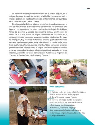 147


                    La herencia africana puede observarse en la cultura popular, en la
                religión, la magia, la medicina tradicional, el habla, los cantares, las for-
                mas de cocinar, los hábitos alimenticios, en los refranes, las leyendas y
                en la preferencia por ciertos colores.
                    Su influencia también se advierte en ciertos ritmos tropicales, en el
                uso de instrumentos musicales como los tambores y la charrasca (ela-
                borada con una quijada de burro con los dientes flojos). En la Costa
                Chica de Guerrero y Oaxaca es popular la chilena, un ritmo que se
                deriva de la cueca, danza de origen chileno que se popularizó en la
                región e incorporó elementos africanos, mestizos e indígenas. En cuan-
                to al lenguaje, hay vocablos de herencia africana que hasta la fecha se
                emplean en diversas regiones, entre ellos: chamuco, bemba, cafre, cam-
                bujo, puchunco, chirundo, gamba, chamba. Otros elementos africanos
                pueden verse en hábitos como el cargar a los niños sobre el costado
                o cargar peso sobre la cabeza y la construcción de viviendas en forma
                redonda, presente en varias comunidades huastecas y regiones de
                Yucatán, la Costa Chica de Guerrero y Oaxaca.




                                                                     Para detectives

                                                                     1. Retoma todas las pistas y la información
                                                                     de este bloque acerca de los aportes
                                                                     de los africanos a Nueva España.
                                                                     2. Elabora un mapa mental o esquema
                                                                     en el que incluyas los aportes africanos
                                                                     a la sociedad mexicana actual.
                                                                     Al terminar, comenten en grupo
                                                                     si en su comunidad existen elementos
                                                                     culturales de origen africano. Si no los hay
                                                                     expliquen la razón.




Historia 4o.indb 147                                                                                                06/04/11 11:56
 