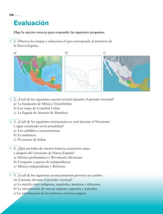 150


             Evaluación
             Elige la opción correcta para responder las siguientes preguntas.

             1.	Observa los mapas y selecciona el que corresponda al territorio de
             la Nueva España.

             a)                                   b)                          c)




             2.	¿Cuál de los siguientes sucesos ocurrió durante el periodo virreinal?
             a)	La fundación de México Tenochtitlan
             b)	Los viajes de Cristóbal Colón
             c)	 La llegada de Antonio de Mendoza

             3.	¿Cuál de las siguientes instituciones se creó durante el Virreinato
             y sigue existiendo en la actualidad?
             a)	Los cabildos o ayuntamientos
             b)	La audiencia
             c)	 El consejo de Indias

             4.	¿Qué periodos de nuestra historia ocurrieron antes
             y después del virreinato de Nueva España?
             a)	México prehispánico y Revolución Mexicana
             b)	Conquista y guerra de independencia
             c)	 México independiente y Reforma

             5.	¿Cuál de los siguientes acontecimientos provocó un cambio
             en el paisaje durante el periodo virreinal?
             a) La mezcla entre indígenas, españoles, mestizos y africanos.
             b) La introducción de nuevas especies vegetales y animales.
             c) La introducción de los primeros esclavos negros.



             Bloque 4

Historia 4o.indb 150                                                                    06/04/11 11:56
 