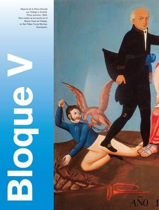 Alegoría de la Patria liberada
                               por Hidalgo e Iturbide.
                                Pintor anónimo, 1834.
                       Este cuadro se encuentra en el
                             Museo Casa de Hidalgo,
                        en San Felipe Torres Mochas,
                                          Guanajuato.

Bloque V



             Bloque 5

Historia 4o.indb 152                                      06/04/11 11:56
 
