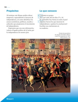 154


             Propósitos                                   Lo que conozco
             Al terminar este bloque podrás ubicar        Comenten en grupo:
             temporal y espacialmente el proceso de       ¿Por qué cada año los días 15 y 16
             independencia, así como identificar las      de septiembre hay fiestas en todo el país?
             causas económicas, políticas, sociales y     ¿Quiénes fueron los que iniciaron la
             culturales que propiciaron el movimiento     independencia y quiénes la concluyeron?
             de Independencia.                            Escriban sus conclusiones en
                 Esperamos que con esta información,      su cuaderno.
             valores el legado político de la lucha por
             la independencia de nuestro país.                                           Entrada del generalísimo
                                                                                don Agustín de Iturbide a México,
                                                                                el día 27 de septiembre de 1821.
                                                                                            Pintor anónimo, s. xix.




             Bloque 5

Historia 4o.indb 154                                                                                                  06/04/11 11:57
 
