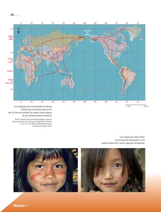 14

                       0°             30°             60°            90°   120°   150°        180°           150°      120°        90°            60°                        30°



          80°
                                                                                                Estrecho
                   N                                                                               de
                                                                                                 Bering
      Círculo
       Polar                                                                             Siberia
       Ártico                                                                                              Alaska




          40°



      Trópico
           de
      Cáncer




                                              *
     Ecuador




     Trópico
           de
  Capricornio



          40°




                       0°             30°             60°            90°   120°   150°        180°           150°      120°        90°            60°                        30°


             Los orígenes de la humanidad se ubican
                                                                                                                                              0         1000   2000   3000    4000   5000    6000 km
                                                                                                                                              0	 1000	                                      6000 km

                    al Este del continente africano(*);
       ahí se han encontrado los restos más antiguos
                     de los primeros seres humanos.
               Fuente: Instituto Nacional de Antropología e Historia,
            Arqueología Mexicana. Primeros pobladores de México,
                      vol. ix, núm. 52, México, Editorial Raíces/inah,
                                         noviembre-diciembre, 2001.




                                                                                                                                         Los rasgos de estas niñas,
                                                                                                                                   una americana (izquierda) y otra
                                                                                                                    asiática (derecha), tienen algunas semejanzas.




                Bloque 1

Historia 4o.indb 14                                                                                                                                                                                    06/04/11 11:52
 