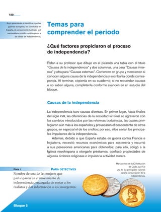 160


        Aquí aprenderás a identificar que las
          guerras europeas, los conflictos en   Temas para
                                                comprender el periodo
        España, el pensamiento ilustrado y el
         nacionalismo criollo contribuyeron a
                 las ideas de independencia.



                                                ¿Qué factores propiciaron el proceso
                                                de independencia?

                                                Pidan a su profesor que dibuje en el pizarrón una tabla con el título
                                                “Causas de la independencia” y dos columnas, una para “Causas inter-
                                                nas” y otra para “Causas externas”. Comenten en grupo y mencionen si
                                                conocen alguna causa de la independencia y escríbanla donde corres-
                                                ponda. Al terminar, cópienla en su cuaderno; si no recuerdan causas
                                                o no saben alguna, complétenla conforme avancen en el estudio del
                                                bloque.



                                                Causas de la independencia

                                                La independencia tuvo causas diversas. En primer lugar, hacia finales
                                                del siglo xviii, las diferencias de la sociedad virreinal se agravaron con
                                                los cambios introducidos por las reformas borbónicas, las cuales privi-
                                                legiaron aún más a los españoles y provocaron el descontento de otros
                                                grupos, en especial el de los criollos; por eso, ellos serían los principa-
                                                les impulsores de la independencia.
                                                    Además, debido a que España estaba en guerra contra Francia e
                                                Inglaterra, necesitó recursos económicos para sostenerla y recurrió
                                                a sus posesiones americanas para obtenerlos; para ello, obligó a la
                                                Iglesia novohispana a otorgarle préstamos, confiscó propiedades de
                                                algunas órdenes religiosas e impulsó la actividad minera.

                                                                                                    Manuscritos de la Constitución
                                                                                                                 de Cádiz, que fue
	                Pista 1	                   Para detectives                                         una de las principales razones
                                                                                                        para la consumación de la
                 Nombre de una de las mujeres que
                                                                                                                   independencia.
                 participaron en el movimiento de
                 independencia, encargada de espiar a los
                 realistas y dar información a los insurgentes:




                 Bloque 5

    Historia 4o.indb 160                                                                                                             06/04/11 11:57
 