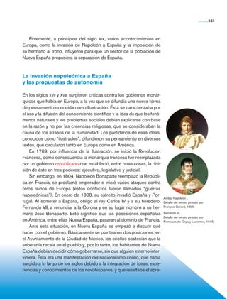 161



                   Finalmente, a principios del siglo xix, varios acontecimientos en
                Europa, como la invasión de Napoleón a España y la imposición de
                su hermano al trono, influyeron para que un sector de la población de
                Nueva España propusiera la separación de España.



                La invasión napoleónica a España
                y las propuestas de autonomía

                En los siglos xvii y xviii surgieron críticas contra los gobiernos monár-
                quicos que había en Europa, a la vez que se difundía una nueva forma
                de pensamiento conocida como Ilustración. Ésta se caracterizaba por
                el uso y la difusión del conocimiento científico y la idea de que los fenó-
                menos naturales y los problemas sociales debían explicarse con base
                en la razón y no por las creencias religiosas, que se consideraban la
                causa de los atrasos de la humanidad. Los partidarios de esas ideas,
                conocidos como “ilustrados”, difundieron su pensamiento en diversos
                textos, que circularon tanto en Europa como en América.
                    En 1789, por influencia de la Ilustración, se inició­­­ la Revolución
                Francesa, como consecuencia la monarquía francesa fue reemplazada
                por un gobierno republicano que estableció, entre otras cosas, la divi-
                sión de éste en tres poderes: ejecutivo, legislativo y judicial.
                    Sin embargo, en 1804, Napoleón Bonaparte reemplazó la Repúbli-
                ca en Francia, se proclamó emperador e inició varios ataques contra
                otros reinos de Europa (estos conflictos fueron llamados “guerras
                napoleónicas”). En enero de 1808, su ejército invadió España y Por-
                                                                                              Arriba, Napoleón i.
                tugal. Al someter a España, obligó al rey Carlos IV y a su heredero,          Detalle del retrato pintado por
                Fernando VII, a renunciar a la Corona y en su lugar nombró a su her-          François Gérard, 1805.

                mano José Bonaparte. Esto significó que las posesiones españolas              Fernando vii.
                                                                                              Detalle del retrato pintado por
                en América, entre ellas Nueva España, pasaran al dominio de Francia.          Francisco de Goya y Lucientes, 1815.
                    Ante esta situación, en Nueva España se empezó a discutir qué
                hacer con el gobierno. Básicamente se plantearon dos posiciones: en
                el Ayuntamiento de la Ciudad de México, los criollos sostenían que la
                soberanía recaía en el pueblo y, por lo tanto, los habitantes de Nueva
                España debían decidir cómo gobernarse, sin que alguien externo inter-
                viniera. Ésta era una manifestación del nacionalismo criollo, que había
                surgido a lo largo de los siglos debido a la integración de ideas, expe-
                riencias y conocimientos de los novohispanos, y que resaltaba el apre-




Historia 4o.indb 161                                                                                                            06/04/11 11:57
 