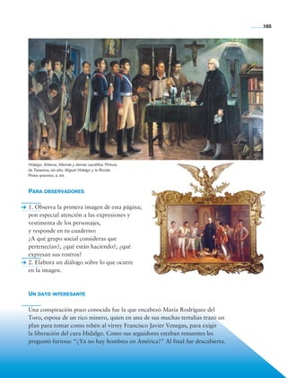 165




                Hidalgo, Aldama, Allende y demás caudillos. Pintura
                de Tarazona, sin año. Miguel Hidalgo y la Ronda.
                Pintor anónimo, s. xix.



                Para observadores

                1. Observa la primera imagen de esta página;
                pon especial atención a las expresiones y
                vestimenta de los personajes,
                y responde en tu cuaderno:
                ¿A qué grupo social consideras que
                pertenecían?, ¿qué están haciendo?, ¿qué
                expresan sus rostros?
                2. Elabora un diálogo sobre lo que ocurre
                en la imagen.



                Un dato interesante

                Una conspiración poco conocida fue la que encabezó María Rodríguez del
                Toro, esposa de un rico minero, quien en una de sus muchas tertulias trazó un
                plan para tomar como rehén al virrey Francisco Javier Venegas, para exigir
                la liberación del cura Hidalgo. Como sus seguidores estaban renuentes les
                preguntó furiosa: “¿Ya no hay hombres en América?” Al final fue descubierta.




Historia 4o.indb 165                                                                            06/04/11 11:57
 