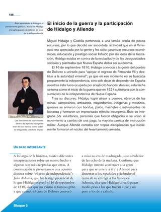 166


             Aquí aprenderás a distinguir el      El inicio de la guerra y la participación
   pensamiento político y social de Hidalgo
      y la participación de Allende en favor      de Hidalgo y Allende
                       de la independencia.


                                                  Miguel Hidalgo y Costilla pertenecía a una familia criolla de pocos
                                                  recursos, por lo que decidió ser sacerdote, actividad que en el Virrei-
                                                  nato era apreciada por la gente y les solía garantizar recursos econó-
                                                  micos, educación y prestigio social. Influido por las ideas de la Ilustra-
                                                  ción, Hidalgo estaba en contra de la esclavitud y de las desigualdades
                                                  sociales y planteaba que Nueva España debía ser autónoma.
                                                      El 16 de septiembre 1810, Hidalgo convocó a la gente del pueblo
                                                  de Dolores a unírsele para “apoyar el regreso de Fernando VII y des-
                                                  tituir a la autoridad virreinal”; ya que en ese momento no se buscaba
                                                  propiamente la independencia, sino sólo dejar de depender de España
                                                  mientras ésta fuera ocupada por el ejército francés. Aun así, esta fecha
                                                  se toma como el inicio de la guerra que en 1821 culminaría con la con-
                                                  sumación de la independencia de Nueva España.
                                                      Tras su discurso, Hidalgo logró atraer a peones, obreros de las
                                                  minas, campesinos, artesanos, mayordomos, indígenas y mestizos,
                                                  quienes se armaron con hondas, palos, machetes e instrumentos de
                                                  labranza y formaron un improvisado ejército insurgente. Éste se inte-
                                                  graba por voluntarios, personas que fueron obligadas o se unían al
               Las funciones de Juan Aldama       movimiento a cambio de una paga, la mayoría carecía de instrucción
                dentro del ejército insurgente
            eran de tipo táctico, como cubrir
                                                  militar. Aunque Allende contaba con tropas disciplinadas que inicial-
              la retaguardia y reclutar tropas.   mente formaron el núcleo del levantamiento armado.




             Un dato interesante

             A lo largo de la historia, existen diferentes                  a misa no era de madrugada, sino alrededor
             interpretaciones sobre un mismo hecho y                        de las ocho de la mañana. Confirma que
             algunas son más aceptadas que otras. A                         Hidalgo intentó convencer a la gente
             continuación te presentamos una opinión                        para que se uniera a él y a Allende para
             distinta sobre “el grito de independencia”:                    desterrar a los españoles y defender el
             Juan Aldama, que fue testigo presencial de                     reino de su entrega a los franceses.
             lo que Hidalgo expresó el 16 de septiembre                     Además, dice que Hidalgo ofreció pagar
             de 1810, dice que no existió el famoso grito                   medio peso a los que fueran a pie y un
             y que cuando el cura de Dolores convocó                        peso a los de a caballo.



             Bloque 5

Historia 4o.indb 166                                                                                                           06/04/11 11:57
 