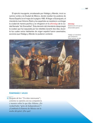 167


                    El ejército insurgente, encabezado por Hidalgo y Allende, inició su
                camino rumbo a la Ciudad de México, donde residían los poderes de
                Nueva España (ve el mapa de la página 168). Al llegar a Guanajuato, el
                intendente Juan Antonio Riaño y los españoles se resistieron a entregar
                la ciudad de manera pacífica y se refugiaron en la alhóndiga de la ciu-   Alhóndiga
                                                                                          Construcción en la que se
                dad llamada “de Granaditas”. Esta decisión del intendente desprotegió
                                                                                          almacenaban granos.
                la ciudad, que fue saqueada por los rebeldes durante dos días, duran-
                te los cuales varios habitantes de origen español fueron asesinados,
                acciones que Hidalgo y Allende no pudieron contener.                      Hidalgo con estandarte
                                                                                          ante campesinos.
                                                                                          Pintor anónimo, sin año.




                Comprendo y aplico

                Después de leer “Un dato interesante”,
                comenta tu opinión con tus compañeros
                y maestro sobre lo que dijo Aldama. ¿En
                verdad hubo “grito de Independencia”?
                ¿Cambiaría la historia de México sin la
                noche del grito? ¿Por qué?




Historia 4o.indb 167                                                                                                  06/04/11 11:57
 