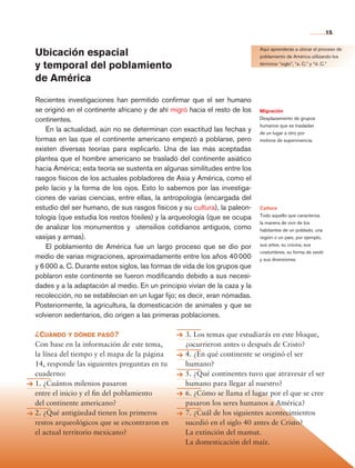 15


                Ubicación espacial                                                          Aquí aprenderás a ubicar el proceso de
                                                                                            poblamiento de América utilizando los

                y temporal del poblamiento                                                  términos “siglo”, “a. C.” y “d. C.”


                de América

                Recientes investigaciones han permitido confirmar que el ser humano
                se originó en el continente africano y de ahí migró hacia el resto de los   Migración
                continentes.                                                                Desplazamiento de grupos
                                                                                            humanos que se trasladan
                    En la actualidad, aún no se determinan con exactitud las fechas y       de un lugar a otro por
                formas en las que el continente americano empezó a poblarse, pero           motivos de supervivencia.
                existen diversas teorías para explicarlo. Una de las más aceptadas
                plantea que el hombre americano se trasladó del continente asiático
                hacia América; esta teoría se sustenta en algunas similitudes entre los
                rasgos físicos de los actuales pobladores de Asia y América, como el
                pelo lacio y la forma de los ojos. Esto lo sabemos por las investiga-
                ciones de varias ciencias, entre ellas, la antropología (encargada del
                estudio del ser humano, de sus rasgos físicos y su cultura), la paleon-     Cultura
                tología (que estudia los restos fósiles) y la arqueología (que se ocupa     Todo aquello que caracteriza
                                                                                            la manera de vivir de los
                de analizar los monumentos y utensilios cotidianos antiguos, como           habitantes de un poblado, una
                vasijas y armas).                                                           región o un país; por ejemplo,
                    El poblamiento de América fue un largo proceso que se dio por           sus artes, su cocina, sus
                                                                                            costumbres, su forma de vestir
                medio de varias migraciones, aproximadamente entre los años 40 000          y sus diversiones.
                y 6 000 a. C. Durante estos siglos, las formas de vida de los grupos que
                poblaron este continente se fueron modificando debido a sus necesi-
                dades y a la adaptación al medio. En un principio vivían de la caza y la
                recolección, no se establecían en un lugar fijo; es decir, eran nómadas.
                Posteriormente, la agricultura, la domesticación de animales y que se
                volvieron sedentarios, dio origen a las primeras poblaciones.

                ¿Cuándo y dónde pasó?                             3. Los temas que estudiarás en este bloque,
                Con base en la información de este tema,          ¿ocurrieron antes o después de Cristo?
                la línea del tiempo y el mapa de la página        4. ¿En qué continente se originó el ser
                14, responde las siguientes preguntas en tu       humano?
                cuaderno:                                         5. ¿Qué continentes tuvo que atravesar el ser
                1. ¿Cuántos milenios pasaron                      humano para llegar al nuestro?
                entre el inicio y el fin del poblamiento          6. ¿Cómo se llama el lugar por el que se cree
                del continente americano?                         pasaron los seres humanos a América?
                2. ¿Qué antigüedad tienen los primeros            7. ¿Cuál de los siguientes acontecimientos
                restos arqueológicos que se encontraron en        sucedió en el siglo 40 antes de Cristo?
                el actual territorio mexicano?                    La extinción del mamut.
                                                                  La domesticación del maíz.



Historia 4o.indb 15                                                                                                          06/04/11 11:52
 