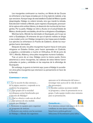169


                     Los insurgentes continuaron su marcha y en Monte de las Cruces
                se enfrentaron a las tropas enviadas por el virrey (ejército realista), a las
                que vencieron. Aunque luego de esta batalla la Ciudad de México quedó
                desprotegida, Hidalgo no ordenó tomarla, sino que mandó la retirada.
                Esta decisión molestó a Allende, quien regresó a Guanajuato, provocan-
                do la ruptura entre ambos líderes y la deserción de muchos de los insur-
                gentes. Por su parte, Hidalgo se retiró a Aculco en el actual Estado de
                México, donde perdió una batalla y de ahí fue a refugiarse a Guadalajara.
                     Mientras tanto, Allende fue derrotado en Guanajuato, por lo que se
                retiró a Guadalajara. Al enterarse de que el ejército realista se dirigía
                a esa ciudad, junto con Hidalgo reorganizó a las tropas para la batalla.
                Los ejércitos se enfrentaron en Puente de Calderón, donde los insur-
                gentes fueron derrotados.
                     Después de esto, los jefes insurgentes huyeron hacia el norte para
                refugiarse en Estados Unidos, pero fueron apresados en Coahuila,
                y juzgados y condenados a muerte en Chihuahua. El 26 de junio de
                1811, Allende, Aldama y otros jefes insurgentes murieron fusilados.
                     Tras un juicio de un mes, Hidalgo corrió la misma suerte. Como
                advertencia a otros insurgentes, las cabezas de estos líderes fueron
                colocadas en jaulas y exhibidas en las esquinas de la alhóndiga de
                Guanajuato.
                     Sin embargo, la guerra no terminó aquí, pues a Hidalgo lo sucedie-
                ron otros jefes insurgentes que retomaron su pensamiento en favor de
                la libertad.

                Comprendo y aplico
                                                                     apoyarse en la información del tema e
                1. Lee la sección Se dijo entonces…                  investigar más acerca de la vida de estos
                de la página anterior y responde en tu               dos personajes).
                cuaderno las preguntas:                              b) Decidan cuántas secciones tendrá
                a) ¿Qué grupos de la sociedad                        su programa y cómo lo presentarán en su
                novohispana serían beneficiados por                  grupo. Cada equipo tendrá cinco minutos
                el decreto de Hidalgo?                               para su presentación.
                b) ¿Qué se ofrecía a cada uno de ellos?
                c) ¿Qué piensas de esta medida
                tomada por Hidalgo?                                  Consulta en…
                2. Reúnanse en equipos para organizar                Si te interesa conocer más acerca de la vida
                un programa de noticias.                             cotidiana en esta época consulta:
                a) Redacten una noticia con las acciones             http://www.inehrm.gob.mx/
                de Hidalgo y Allende (les sugerimos                  Selecciona El bicentenario para niños.




Historia 4o.indb 169                                                                                                06/04/11 11:57
 