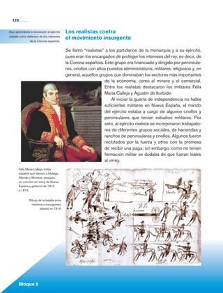 170

    Aquí aprenderás a reconocer al ejército         Los realistas contra
    realista como defensor de los intereses
                    de la Corona española.
                                                    el movimiento insurgente

                                                    Se llamó “realistas” a los partidarios de la monarquía y a su ejército,
                                                    pues eran los encargados de proteger los intereses del rey, es decir, de
                                                    la Corona española. Este grupo era financiado y dirigido por peninsula-
                                                    res, criollos con altos puestos administrativos, militares, religiosos y, en
                                                    general, aquellos grupos que dominaban los sectores más importantes
                                                                          de la economía, como el minero y el comercial.
                                                                          Entre los realistas destacaron los militares Félix
                                                                          María Calleja y Agustín de Iturbide.
                                                                              Al iniciar la guerra de independencia no había
                                                                          suficientes militares en Nueva España, el mando
                                                                          del ejército estaba a cargo de algunos criollos y
                                                                          peninsulares que tenían estudios militares. Por
                                                                          esto, al ejército realista se incorporaron trabajado-
                                                                          res de diferentes grupos sociales, de haciendas y
                                                                          ranchos de peninsulares y criollos. Algunos fueron
                                                                          reclutados por la fuerza y otros con la promesa
                                                                          de recibir una paga; sin embargo, como no tenían
                                                                          formación militar se dudaba de que fueran leales
                                                                          al virrey.
             Félix María Calleja, militar
             español que derrotó a Hidalgo,
             Allende y Morelos; después
             se convirtió en virrey de Nueva
             España y gobernó de 1813
             a 1816.


                       Dibujo de la batalla entre
                         realistas e insurgentes,                                                                                                   	
                                datado en 1814.




             Bloque 5

Historia 4o.indb 170                                                                                                               06/04/11 11:57
 