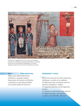 171




                    Un exvoto es un agradecimiento a un ser divino por el beneficio
                    recibido ante un problema, por ejemplo enfermedades o accidentes.
                    En éste, que es de la etapa de la independencia, una madre
                    agradece la salvación de su hijo del encarcelamiento y la muerte.




	                   Pista 2 	         Para detectives                                   Comprendo y aplico
                    Mujer cuyo sobrenombre hace
                    referencia a un grado militar;                                      Revisa los textos de los temas anteriores,
                    formó parte del ejército de Morelos                                 reflexiona y escribe en tu cuaderno
                    y participó en una famosa batalla                                   las diferencias que encuentres entre los
                    en el actual estado de Guerrero.                                    ejércitos insurgente y realista.
                                                                                        Te sugerimos guiarte con los siguientes
                                                                                        puntos:
                                                                                        a) ¿Quiénes conformaban cada ejército?
                                                                                        b) ¿Quién apoyaba cada ejército?
                                                                                        c) ¿Qué causa defendía cada uno?




    Historia 4o.indb 171                                                                                                             06/04/11 11:57
 