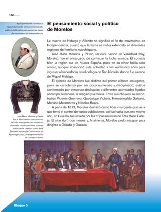 172


               Aquí aprenderás a analizar la    El pensamiento social y político
   trascendencia del pensamiento social y
  político de Morelos para sentar las bases     de Morelos
          del movimiento de independencia.


                                                La muerte de Hidalgo y Allende no significó el fin del movimiento de
                                                Independencia, puesto que la lucha se había extendido en diferentes
                                                regiones del territorio novohispano.
                                                    José María Morelos y Pavón, un cura nacido en Valladolid (hoy,
                                                Morelia), fue el encargado de continuar la lucha armada. Él conocía
                                                bien la región sur de Nueva España, pues en su niñez había sido
                                                arriero, aunque abandonó esta actividad a los veinticinco años para
                                                ingresar al sacerdocio en el colegio de San Nicolás, donde fue alumno
                                                de Miguel Hidalgo.
                                                    El ejército de Morelos fue distinto del primer ejército insurgente,
                                                pues se caracterizó por ser poco numeroso y disciplinado; estaba
                                                conformado por personas dedicadas a diferentes actividades ligadas
                                                al campo, la minería, la religión y la milicia. Entre sus oficiales se encon-
                                                traban Vicente Guerrero, Guadalupe Victoria, Hermenegildo Galeana,
                                                Mariano Matamoros y Nicolás Bravo.
                                                    A partir de 1812, Morelos destacó como líder insurgente gracias a
                                                que tomó el control de varias poblaciones; así fue hasta que, ese mismo
                 José María Morelos y Pavón     año, en Cuautla, fue sitiado por las tropas realistas de Félix María Calle-
           fue el líder mestizo que continuó
                                                ja. El sitio duró dos meses y, finalmente, Morelos pudo escapar para
         la lucha insurgente con un ejército
        ordenado y varios oficiales, quienes    dirigirse a Orizaba y Oaxaca.
            solían vestir casacas como ésta.
        También impulsó la Constitución de
       Apatzingán; aquí, una representación
                          de cuando se firmó.




             Bloque 5

Historia 4o.indb 172                                                                                                            06/04/11 11:57
 