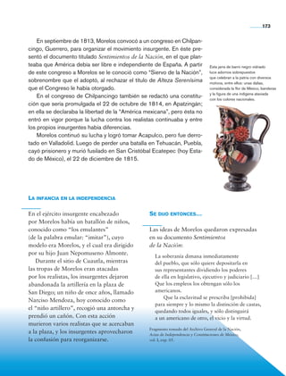 173


                    En septiembre de 1813, Morelos convocó a un congreso en Chilpan-
                cingo, Guerrero, para organizar el movimiento insurgente. En éste pre-
                sentó el documento titulado Sentimientos de la Nación, en el que plan-
                teaba que América debía ser libre e independiente de España. A partir            Esta jarra de barro negro vidriado
                de este congreso a Morelos se le conoció como “Siervo de la Nación”,             luce adornos sobrepuestos
                                                                                                 que celebran a la patria con diversos
                sobrenombre que el adoptó, al rechazar el título de Alteza Serenísima            motivos, entre ellos: unas dalias,
                que el Congreso le había otorgado.                                               considerada la flor de México, banderas
                                                                                                 y la figura de una indígena ataviada
                    En el congreso de Chilpancingo también se redactó una constitu-              con los colores nacionales.
                ción que sería promulgada el 22 de octubre de 1814, en Apatzingán;
                en ella se declaraba la libertad de la “América mexicana”, pero ésta no
                entró en vigor porque la lucha contra los realistas continuaba y entre
                los propios insurgentes había diferencias.
                    Morelos continuó su lucha y logró tomar Acapulco, pero fue derro-
                tado en Valladolid. Luego de perder una batalla en Tehuacán, Puebla,
                cayó prisionero y murió fusilado en San Cristóbal Ecatepec (hoy Esta-
                do de México), el 22 de diciembre de 1815.




                La infancia en la independencia

                En el ejército insurgente encabezado             Se dijo entonces…
                por Morelos había un batallón de niños,
                conocido como “los emulantes”                    Las ideas de Morelos quedaron expresadas
                (de la palabra emular: “imitar”), cuyo           en su documento Sentimientos
                modelo era Morelos, y el cual era dirigido       de la Nación:
                por su hijo Juan Nepomuseno Almonte.
                                                                    La soberanía dimana inmediatamente
                	 Durante el sitio de Cuautla, mientras             del pueblo, que sólo quiere depositarla en
                las tropas de Morelos eran atacadas                 sus representantes dividiendo los poderes
                por los realistas, los insurgentes dejaron          de ella en legislativo, ejecutivo y judiciario […]
                abandonada la artillería en la plaza de             Que los empleos los obtengan sólo los
                San Diego; un niño de once años, llamado            americanos.
                                                                    		 Que la esclavitud se prescriba [prohibida]
                Narciso Mendoza, hoy conocido como
                                                                    para siempre y lo mismo la distinción de castas,
                el “niño artillero”, recogió una antorcha y
                                                                    quedando todos iguales, y sólo distinguirá
                prendió un cañón. Con esta acción                   a un americano de otro, el vicio y la virtud.
                murieron varios realistas que se acercaban
                                                                 Fragmento tomado del Archivo General de la Nación,
                a la plaza, y los insurgentes aprovecharon       Actas de Independencia y Constituciones de México,
                la confusión para reorganizarse.                 vol. I, exp. 05.




Historia 4o.indb 173                                                                                                           06/04/11 11:57
 