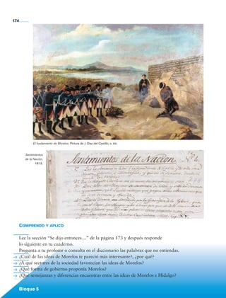 174




                        El fusilamiento de Morelos. Pintura de J. Díaz del Castillo, s. xix.


                   Sentimientos
                   de la Nación,
                          1813.




             Comprendo y aplico

             Lee la sección “Se dijo entonces…” de la página 173 y después responde
             lo siguiente en tu cuaderno.
             Pregunta a tu profesor o consulta en el diccionario las palabras que no entiendas.
             ¿Cuál de las ideas de Morelos te pareció más interesante?, ¿por qué?
             ¿A qué sectores de la sociedad favorecían las ideas de Morelos?
             ¿Qué forma de gobierno proponía Morelos?
             ¿Qué semejanzas y diferencias encuentras entre las ideas de Morelos e Hidalgo?


             Bloque 5

Historia 4o.indb 174                                                                              06/04/11 11:57
 