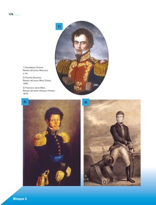 176



                                                               1)




                       1) Guadalupe Victoria.
                       Retrato del pintor Moscoso,
                       s. xix.
                       2) Vicente Guerrero.
                       Retrato del pintor Mario Zuban,
                       1845.

                       3) Francisco Javier Mina.
                       Retrato del pintor Hesiquio Hiriarte,
                       1870.



                       2)                                           3)




             Bloque 5

Historia 4o.indb 176                                                     06/04/11 11:57
 