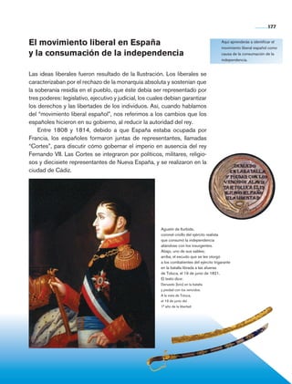 177


                El movimiento liberal en España                                                              Aquí aprenderás a identificar el
                                                                                                             movimiento liberal español como
                y la consumación de la independencia                                                         causa de la consumación de la
                                                                                                             independencia.


                Las ideas liberales fueron resultado de la Ilustración. Los liberales se
                caracterizaban por el rechazo de la monarquía absoluta y sostenían que
                la soberanía residía en el pueblo, que éste debía ser representado por
                tres poderes: legislativo, ejecutivo y judicial, los cuales debían garantizar
                los derechos y las libertades de los individuos. Así, cuando hablamos
                del “movimiento liberal español”, nos referimos a los cambios que los
                españoles hicieron en su gobierno, al reducir la autoridad del rey.
                    Entre 1808 y 1814, debido a que España estaba ocupada por
                Francia, los españoles formaron juntas de representantes, llamadas
                “Cortes”, para discutir cómo gobernar el imperio en ausencia del rey
                Fernando VII. Las Cortes se integraron por políticos, militares, religio-
                sos y diecisiete representantes de Nueva España, y se realizaron en la
                ciudad de Cádiz.




                                                                         Agustín de Iturbide,
                                                                         coronel criollo del ejército realista
                                                                         que consumó la independencia
                                                                         aliándose con los insurgentes.
                                                                         Abajo, uno de sus sables;
                                                                         arriba, el escudo que se les otorgó
                                                                         a los combatientes del ejército trigarante
                                                                         en la batalla librada a las afueras
                                                                         de Toluca, el 19 de junio de 1821.
                                                                         El texto dice:
                                                                         Denuedo [brío] en la batalla
                                                                         y piedad con los vencidos.
                                                                         A la vista de Toluca,
                                                                         el 19 de junio del
                                                                         1° año de la libertad.




Historia 4o.indb 177                                                                                                                   06/04/11 11:57
 