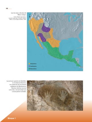 16

                      Las tres áreas culturales del
                                  México antiguo.
                           Fuente: Alfredo López Austin y   N
               Leonardo López Luján, El pasado indígena,
                 México, fce-El Colegio de México, 1996.




                                                            Aridoamérica

                                                            Oasisamérica

                                                            Mesoamérica




           Las pinturas rupestres de Oxtotitlán,
                      en el estado de Guerrero,
                son evidencias de los primeros
                  pobladores de Mesoamérica.
                    Muestran distintas escenas
               como ésta, o de personajes que
                     a veces parecen animales.




             Bloque 1

Historia 4o.indb 16                                                        06/04/11 11:52
 