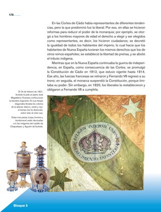 178


                                                       En las Cortes de Cádiz había representantes de diferentes tenden-
                                                   cias, pero la que predominó fue la liberal. Por eso, en ellas se hicieron
                                                   reformas para reducir el poder de la monarquía; por ejemplo, se otor-
                                                   gó a los hombres mayores de edad el derecho a elegir y ser elegidos
                                                   como representantes, es decir, los hicieron ciudadanos; se decretó
                                                   la igualdad de todos los habitantes del imperio, lo cual hacía que los
                                                   habitantes de Nueva España tuvieran los mismos derechos que los de
                                                   otros reinos españoles; se estableció la libertad de prensa, y se abolió
                                                   el tributo indígena.
                                                       Mientras que en la Nueva España continuaba la guerra de indepen­
                                                   dencia, en España, como consecuencia de las Cortes, se promulgó
                                                   la Consti­ución de Cádiz en 1812, que estuvo vigente hasta 1814.
                                                              t
                                                   Ese año, las fuerzas francesas se retiraron y Fernando VII regresó a su
                                                   trono; en seguida, el monarca suspendió la Constitución, porque limi-
                                                   taba su poder. Sin embargo, en 1820, los liberales la restablecieron y
                                                   obligaron a Fernando VII a cumplirla.
                    El 24 de febrero de 1821,
                Iturbide le pide al sastre José
          Magdaleno Ocampo confeccionar
        la bandera trigarante. En sus franjas
               diagonales llevaba los colores
           de la alianza: blanco, verde y rojo;
                   el tiempo los ha deslucido,
                       sobre todo al color rojo.

          Estas tres piezas (copa, licorera y
              bombonera) están decoradas
           con las imágenes del castillo de
         Chapultepec y Agustín de Iturbide.




             Bloque 5

Historia 4o.indb 178                                                                                                           06/04/11 11:57
 