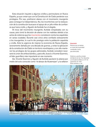 179


                     Esta situación inquietó a algunos criollos y peninsulares en Nueva
                España, ya que creían que con la Constitución de Cádiz perderían sus
                privilegios. Por eso, prefirieron aliarse con el movimiento insurgente
                para conseguir la independencia. Así, los inconformes con la restaura-
                ción de la constitución buscaron el apoyo de un jefe militar de confian-
                za que fuera criollo, y Agustín de Iturbide fue el elegido.
                     Al inicio del movimiento insurgente, Iturbide simpatizaba con su
                causa, pero tomó la decisión de aliarse con los realistas debido a los
                actos de violencia que los insurrectos cometieron contra los españoles
                en varias ciudades. Durante casi cinco años combatió exitosamente
                a los insurgentes, lo cual le dio prestigio entre la población española
                y criolla. Ante la urgencia de mejorar la economía de Nueva España,        Insurrecto
                severamente dañada por una década de guerras, y evitar la aplicación       Persona que se declara
                                                                                           en contra de la autoridad
                de la constitución de Cádiz en territorio novohispano y con ello mante-    constituida y lucha
                ner los privilegios de los grupos adinerados, Iturbide consideró nece-     para derrocarla.
                saria la unión de ambos bandos, y para ello, buscó a Vicente Guerrero,
                el líder guerrillero más importante en ese momento.                        Solemne y pacífica entrada
                                                                                           del Ejército de las Tres Garantías
                     Así, Vicente Guerrero y Agustín de Iturbide pactaron la alianza por   a la Ciudad de México el 27 de
                medio del acto conocido como “el abrazo de Acatempan” y la sellaron        septiembre de 1821.
                                                                                           Pintor anónimo, s. xix.




Historia 4o.indb 179                                                                                                       06/04/11 11:57
 