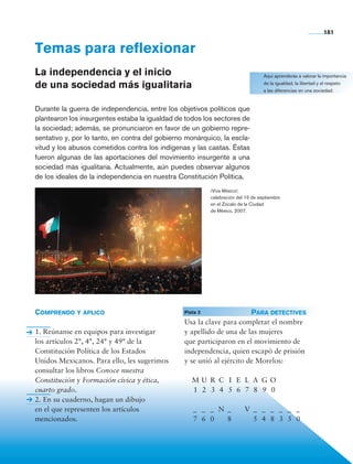 181


                Temas para reflexionar
                La independencia y el inicio                                                          Aquí aprenderás a valorar la importancia

                de una sociedad más igualitaria                                                       de la igualdad, la libertad y el respeto
                                                                                                      a las diferencias en una sociedad.


                Durante la guerra de independencia, entre los objetivos políticos que
                plantearon los insurgentes estaba la igualdad de todos los sectores de
                la sociedad; además, se pronunciaron en favor de un gobierno repre-
                sentativo y, por lo tanto, en contra del gobierno monárquico, la escla-
                vitud y los abusos cometidos contra los indígenas y las castas. Éstas
                fueron algunas de las aportaciones del movimiento insurgente a una
                sociedad más igualitaria. Actualmente, aún puedes observar algunos
                de los ideales de la independencia en nuestra Constitución Política.
                                                                              ¡Viva México!,
                                                                              celebración del 15 de septiembre
                                                                              en el Zócalo de la Ciudad
                                                                              de México, 2007.




                Comprendo y aplico                              	 Pista 3 	             Para detectives
                                                                 Usa la clave para completar el nombre
                1. Reúnanse en equipos para investigar           y apellido de una de las mujeres
                los artículos 2°, 4°, 24° y 49° de la            que participaron en el movimiento de
                Constitución Política de los Estados             independencia, quien escapó de prisión
                Unidos Mexicanos. Para ello, les sugerimos       y se unió al ejército de Morelos:
                consultar los libros Conoce nuestra
                Constitución y Formación cívica y ética,         	 M	U	 R	 C	 I	 E	 L	 A	 G	 O
                cuarto grado.                                    	 1	 2	 3	 4	 5	 6	 7	 8	 9	 0
                2. En su cuaderno, hagan un dibujo
                en el que representen los artículos              	 _	 _	 _	 N	 _		 V	 _	 _	 _	 _	 _	 _
                mencionados.                                     	 7	 6	 0		 8			 5	 4	 8	 3	 5	 0




Historia 4o.indb 181                                                                                                               06/04/11 11:57
 