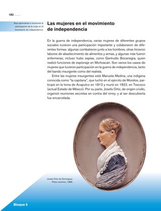 182


             Aquí aprenderás a reconocer la
              participación de la mujer en el
                                                Las mujeres en el movimiento
              movimiento de independencia.      de independencia

                                                En la guerra de independencia, varias mujeres de diferentes grupos
                                                sociales tuvieron una participación importante y colaboraron de dife-
                                                rentes formas: algunas combatieron junto a los hombres, otras hicieron
                                                la­ ores de abastecimiento de alimentos y armas, y algunas más fueron
                                                  b
                                                enfermeras; incluso hubo espías, como Gertrudis Bocanegra, quien
                                                realizó funciones de espionaje en Michoacán. Son varios los casos de
                                                mujeres que tuvieron participación en la guerra de independencia, tanto
                                                del bando insurgente como del realista.
                                                    Entre las mujeres insurgentes está Manuela Medina, una indígena
                                                conocida como “la capitana”, que luchó en el ejército de Morelos, par-
                                                ticipó en la toma de Acapulco en 1813 y murió en 1822, en Texcoco
                                                (actual Estado de México). Por su parte, Josefa Ortiz, de origen criollo,
                                                organizó reuniones secretas en contra del virrey, y al ser descubierta
                                                fue encarcelada.




                                                Josefa Ortiz de Domínguez.
                                                     Pintor anónimo, 1886.




             Bloque 5

Historia 4o.indb 182                                                                                                        06/04/11 11:57
 