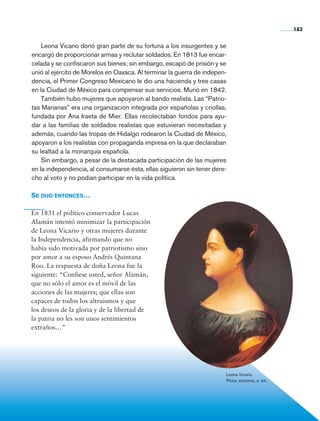 183


                    Leona Vicario donó gran parte de su fortuna a los insurgentes y se
                encargó de proporcionar armas y reclutar soldados. En 1813 fue encar-
                celada y se confiscaron sus bienes; sin embargo, escapó de prisión y se
                unió al ejército de Morelos en Oaxaca. Al terminar la guerra de indepen-
                dencia, el Primer Congreso Mexicano le dio una hacienda y tres casas
                en la Ciudad de México para compensar sus servicios. Murió en 1842.
                    También hubo mujeres que apoyaron al bando realista. Las “Patrio-
                tas Marianas” era una organización integrada por españolas y criollas,
                fundada por Ana Iraeta de Mier. Ellas recolectaban fondos para ayu-
                dar a las familias de soldados realistas que estuvieran necesitadas y
                además, cuando las tropas de Hidalgo rodearon la Ciudad de México,
                apoyaron a los realistas con propaganda impresa en la que declaraban
                su lealtad a la monarquía española.
                    Sin embargo, a pesar de la destacada participación de las mujeres
                en la independencia, al consumarse ésta, ellas siguieron sin tener dere-
                cho al voto y no podían participar en la vida política.

                Se dijo entonces…

                En 1831 el político conservador Lucas
                Alamán intentó minimizar la participación
                de Leona Vicario y otras mujeres durante
                la Independencia, afirmando que no
                había sido motivada por patriotismo sino
                por amor a su esposo Andrés Quintana
                Roo. La respuesta de doña Leona fue la
                siguiente: “Confiese usted, señor Alamán,
                que no sólo el amor es el móvil de las
                acciones de las mujeres; que ellas son
                capaces de todos los altruismos y que
                los deseos de la gloria y de la libertad de
                la patria no les son unos sentimientos
                extraños…”




                                                                                       Leona Vicario.
                                                                                       Pintor anónimo, s. xix.




Historia 4o.indb 183                                                                                             06/04/11 11:57
 