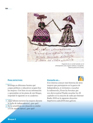 184




                                                                               Fragmento de un corrido ilustrado con el
                                                                    enfrentamiento entre mujeres realistas e insurgentes.
                                                                                           Observa parte de los versos.




             Para detectives                              Consulta en…
                                                          Si te interesa conocer más historias de otras
             Investiga en diferentes fuentes qué          mujeres que participaron en la guerra de
             cargos políticos y educativos ocupan hoy     Independencia, te invitamos a escuchar
             las mujeres. Con base en esa información     la radionovela ¡Vivan las heroínas que
             y apoyándote en las pistas de este bloque,   nos dieron patria! Puedes escuchar los 20
             responde lo siguiente en tu cuaderno:        capítulos en la estación de radio por Internet
                                                          Radio 2010 en la siguiente dirección:
             ¿Qué labores tuvieron las mujeres durante    http//www.radio2010.imer.gob.mx
             la lucha de independencia?, ¿por qué?
             En la actualidad, ¿su situación es similar
             a la de aquella época?, ¿por qué?




             Bloque 5

Historia 4o.indb 184                                                                                                        06/04/11 11:58
 
