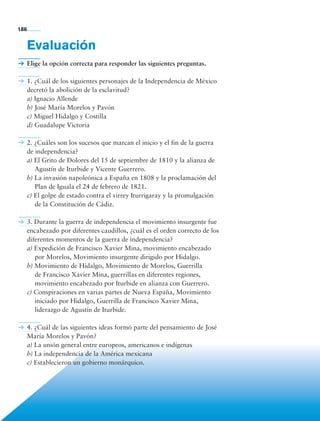 186


             Evaluación
             Elige la opción correcta para responder las siguientes preguntas.

             1. ¿Cuál de los siguientes personajes de la Independencia de México
             decretó la abolición de la esclavitud?
             a) Ignacio Allende
             b) José María Morelos y Pavón
             c) Miguel Hidalgo y Costilla
             d) Guadalupe Victoria

             2. ¿Cuáles son los sucesos que marcan el inicio y el fin de la guerra
             de independencia?
             a) El Grito de Dolores del 15 de septiembre de 1810 y la alianza de
                Agustín de Iturbide y Vicente Guerrero.
             b) La invasión napoleónica a España en 1808 y la proclamación del
                Plan de Iguala el 24 de febrero de 1821.
             c) El golpe de estado contra el virrey Iturrigaray y la promulgación
                de la Constitución de Cádiz.

             3. Durante la guerra de independencia el movimiento insurgente fue
             encabezado por diferentes caudillos, ¿cuál es el orden correcto de los
             diferentes momentos de la guerra de independencia?
             a) Expedición de Francisco Xavier Mina, movimiento encabezado
                por Morelos, Movimiento insurgente dirigido por Hidalgo.
             b) Movimiento de Hidalgo, Movimiento de Morelos, Guerrilla
                de Francisco Xavier Mina, guerrillas en diferentes regiones,
                movimiento encabezado por Iturbide en alianza con Guerrero.
             c) Conspiraciones en varias partes de Nueva España, Movimiento
                iniciado por Hidalgo, Guerrilla de Francisco Xavier Mina,
                liderazgo de Agustín de Iturbide.

             4. ¿Cuál de las siguientes ideas formó parte del pensamiento de José
             María Morelos y Pavón?
             a) La unión general entre europeos, americanos e indígenas
             b) La independencia de la América mexicana
             c) Establecieron un gobierno monárquico.




             Bloque 5

Historia 4o.indb 186                                                                  06/04/11 11:58
 