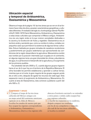 17


                Ubicación espacial                                                            Aquí aprenderás a identificar el
                                                                                              espacio geográfico de Aridoamérica,
                y temporal de Aridoamérica,                                                   Oasisamérica y Mesoamérica.

                Oasisamérica y Mesoamérica

                Observa el mapa de la página 16: las tres áreas que se ven en él se for-
                maron hace miles de años y poseían características geográficas y cultu-
                rales diferentes. A mediados del siglo xx, el antropólogo alemán Paul Kir-
                chhoff (1900-1972) llamó Mesoamérica, Aridoamérica y Oasis­ mérica  a
                a estas áreas culturales que componían el México antiguo. Aridoamé-
                rica era una región árida en la que vivieron sociedades dedicadas a
                la cacería y la recolección de frutos y vegetales. Oasisamérica era un
                territorio árido y semiárido que, como su nombre lo indica, contaba con
                pequeños oasis que permitieron la existencia de algunas tierras cultiva-
                bles. Estuvo habitada por grupos nómadas de cazadores recolectores
                y posteriormente por grupos sedentarios que aprovechando las con-
                diciones de la región desarrollaron la agricultura. Mesoamérica recibió
                ese nombre por la posición intermedia que ocupaba en el continente;
                en algunas regiones tenía una gran diversidad de climas y abundancia
                de agua, lo cual favoreció el desarrollo de la agricultura y el surgimiento
                de los primeros pueblos.
                    Fue alrededor del año 2500 a. C., cuando algunos grupos migraron
                hacia el sur de lo que hoy es el territorio de la República Mexicana. El
                clima favorable les permitió establecerse y aprender a cultivar tierras;
                mientras que en el norte, la gran mayoría de los grupos seguían yendo
                de un sitio a otro, después de agotar los recursos de cada lugar. Esta
                separación marcó el surgimiento de Aridoamérica y Mesoamérica. En
                cuanto al área de Oasisamérica, ésta comenzó a poblarse a partir del
                año 500 a. C.



                Comprendo y aplico
                1. Compara el mapa de las tres áreas                abarcan el territorio nacional o se extienden
                culturales del México antiguo con                   a otros países y señala cuáles ocupan hoy
                un mapa actual del continente americano             esas regiones culturales.
                (apóyate en tu Atlas de México).                    2. Escribe las respuestas en tu cuaderno;
                Localiza los estados de nuestro país que            después compara tus resultados
                hoy ocupan las regiones correspondientes            con los de tus compañeros y responde:
                a Aridoamérica, Oasisamérica y                      ¿En cuál de las tres áreas culturales
                Mesoamérica; observa si las regiones sólo           se localiza tu entidad?




Historia 4o.indb 17                                                                                                         06/04/11 11:52
 