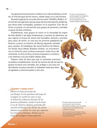 20


                  Las glaciaciones provocaron cambios en la vida de plantas y anima-              El mamut, el mastodonte y el
                                                                                                  perezoso gigante se extinguieron
              les, el nivel del agua de los mares y, desde luego, en la vida humana.
                                                                                                  por la caza excesiva de los
                  Durante la glaciación ocurrida entre los años 100 000 y 8 000 a. C.,            primeros pobladores y por los
                                                                                                  cambios climáticos del continente.
              el nivel del mar bajó tanto que las áreas de tierra del estrecho de Bering,
              que ahora están sumergidas, quedaron en la superficie. Con ello se
              formó un puente, el cual permitió que grupos de personas y animales
              cruzaran de Asia a América.
                  Posiblemente, esos grupos se vieron en la necesidad de migrar
              de Asia debido a las bajas temperaturas y escasez de alimentos, así
              que viajaron en busca de climas más favorables, alimento y animales
              para cazar; de hecho, se cree que los primeros pobladores de
              América cruzaron el estrecho de Bering siguiendo animales
              para cazarlos. Al trasladarse del actual territorio de Siberia
              (en Rusia) hacia Alaska (Estados Unidos), se encontraron
              con un clima frío; pero conforme avanzaron rumbo al sur del
              continente, el clima, la flora y la fauna empezaron a cambiar y
              a ser distintos a los que habían dejado atrás.
                  Pasaron miles de años para que el continente americano
              se poblara completamente. Una de las razones de ello fue que los
              grupos humanos eran nómadas. Así, al llegar a una zona con
              abundantes recursos naturales, la habitaban hasta que éstos
              se agotaban y entonces partían a otro sitio.




                  ¿Cuándo y dónde pasó?
                  Observa la línea de tiempo de
                  este bloque. En los paréntesis del mapa de
                  la página 21 escribe los años en que
                  se fechan las evidencias del paso de los
                  primeros pobladores, desde el norte hasta                       El mapa muestra los sitios donde         >
                                                                                  se encontraron restos humanos,
                  el sur de América; después, partiendo del                       de animales y artefactos, que nos indican
                  estrecho de Bering, traza flechas de colores                    el largo proceso de poblamiento del
                                                                                  continente americano.
                  distintos para señalar las rutas que siguieron
                                                                                  Fuente: Instituto Nacional de Antropología e Historia,
                  los primeros pobladores. Puedes usar el                         Arqueología Mexicana. Primeros pobladores de México,
                                                                                  vol. ix, núm. 52, México, Editorial Raíces/inah,
                  mapa de la página 14 para apoyarte.                             noviembre-diciembre, 2001.




             Bloque 1

Historia 4o.indb 20                                                                                                                        06/04/11 11:52
 