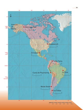 21
                                     150°          120°               90°                 60°                        30°




             80°      N




                          Estrecho
         Círculo
          Polar           de                Old Crow Flats
                          Bering
          Ártico

                                            ( ________ )




             40°                                                             Meadowcroft
                                                                             ( ________ )


        Trópico
             de                                     El Cedral
        Cáncer
                                                    ( ________ )


                                                                                     Taima Taima
                                                                                     ( ________ )
        Ecuador




                                                          Cueva de Piquimachay                            La Toca
                                                          ( ________ )                                    ( ________ )
        Trópico
              de
     Capricornio




             40°                                                   Monte Verde
                                                                   ( ________ )
                                                                                    Los Toldos
                                                                                    ( ________ )



                                     150°          120°               90°                 60°                        30°



                                                                             0    1000    2000    3000     4000    5000    6000 km
                                                                             0	   1000	   2000	   3000	    4000	   5000	   6000 km




Historia 4o.indb 21                                                                                                                  06/04/11 11:52
 