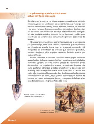 22


                  Aquí aprenderás a describir    Los primeros grupos humanos en el
                        las características de   actual territorio mexicano
                         los grupos nómadas.

                                                 Se sabe poco acerca de los primeros pobladores del actual territorio
                                                 mexicano, ya que las fuentes con las que contamos para investigar son
                                                 escasas: utensilios de piedra y hueso, restos de viviendas, de animales
                                                 y de seres humanos (cráneos, esqueletos completos y dientes). Aun
                                                 así, se cuenta con información de estos restos materiales; por ejem-
                                                 plo, por medio de estudios químicos de los dientes es posible tener
                                                 una idea de los alimentos que consumían los primeros pobladores de
                                                 América.
                                                     Gracias a la información que aportan la arqueología, la antropología
                                                 y la paleontología, entre otras ciencias, suponemos que los poblado-
                                                 res nómadas de aquella época vivían en grupos de menos de 100
                                                 integrantes; se alimentaban de animales que cazaban y pescaban,
                                                 así como de plantas y frutos que recolectaban. También se sabe que
                                                 usaban el fuego.
                                                     En sus diferentes actividades cotidianas estos grupos utilizaban
                                                 agujas hechas de hueso, navajas, hachas y otros instrumentos tallados
                                                 en madera y piedra, así como cuerdas y redes. Se vestían con pieles
                                                 de animales, que raspaban fuertemente para quitarles la grasa y la
                                                 carne que tenían adheridas. El trabajo era colectivo y, de acuerdo con
                                                 la edad y sexo, se asignaban tareas específicas como la caza de ani-
                                                 males o la recolección. Sus viviendas iban desde cuevas hasta refugios
                                                 sencillos (techos de pieles), hojas y ramas sostenidos por estacas de
                                                 madera, las cuales usaban para dormir y protegerse de la lluvia y las
                                                 abandonaban cuando migraban hacia otra zona.




                                           Puntas de proyectil, Cueva de La Perra,
                                           Tamaulipas, entre 7000 y 2500 a. C.




                                                                       Así se cree que era la vida
                                                                       cotidiana de los nómadas.




             Bloque 1

Historia 4o.indb 22                                                                                                         06/04/11 11:52
 
