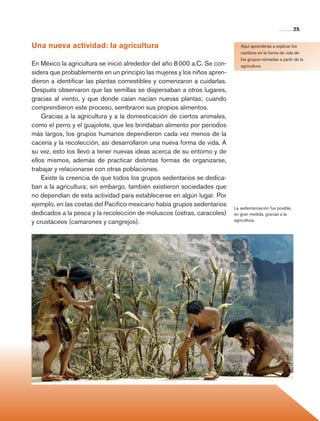 25


                Una nueva actividad: la agricultura                                          Aquí aprenderás a explicar los
                                                                                             cambios en la forma de vida de
                                                                                             los grupos nómadas a partir de la
                En México la agricultura se inició alrededor del año 8 000 a.C. Se con-      agricultura.
                sidera que probablemente en un principio las mujeres y los niños apren-
                dieron a identificar las plantas comestibles y comenzaron a cuidarlas.
                Después observaron que las semillas se dispersaban a otros lugares,
                gracias al viento, y que donde caían nacían nuevas plantas; cuando
                comprendieron este proceso, sembraron sus propios alimentos.
                    Gracias a la agricultura y a la domesticación de ciertos animales,
                como el perro y el guajolote, que les brindaban alimento por periodos
                más largos, los grupos humanos dependieron cada vez menos de la
                cacería y la recolección, así desarrollaron una nueva forma de vida. A
                su vez, esto los llevó a tener nuevas ideas acerca de su entorno y de
                ellos mismos, además de practicar distintas formas de organizarse,
                trabajar y relacionarse con otras poblaciones.
                    Existe la creencia de que todos los grupos sedentarios se dedica-
                ban a la agricultura; sin embargo, también existieron sociedades que
                no dependían de esta actividad para establecerse en algún lugar. Por
                ejemplo, en las costas del Pacífico mexicano había grupos sedentarios
                                                                                          La sedentarización fue posible,
                dedicados a la pesca y la recolección de moluscos (ostras, caracoles)     en gran medida, gracias a la
                y crustáceos (camarones y cangrejos).                                     agricultura.




Historia 4o.indb 25                                                                                                         06/04/11 11:52
 