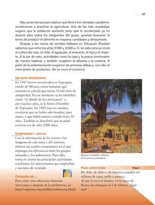 27


                    Hay varias teorías para explicar qué llevó a los nómadas cazadores-
                recolectores a practicar la agricultura. Una de las más aceptadas
                su­ iere que la población aumentó tanto que lo recolectado ya no
                   g
                alcanzó para todos los integrantes del grupo, quienes buscaron la
                forma de producir el alimento en mayores cantidades y almacenarlo.
                    Gracias a los restos de semillas hallados en Tehuacán (Puebla)
                sabemos que entre los años 5 000 y 2 500 a. C. en esta zona se inició
                el cultivo del maíz, el chile, el aguacate, el amaranto, el frijol y el chayo-
                te. A la par de esto, actividades como la caza y la pesca continuaron
                de manera habitual, y también surgieron la alfarería y la cestería. A
                partir de la sedentarización surgieron las primeras aldeas y, con ello, el
                intercambio de productos. Así se inició el comercio.

                Un dato interesante
                En 1947 fueron encontrados en Tepexpan,
                estado de México, restos humanos que
                entonces se calculó que tenían 10 mil años de
                antigüedad. En ese momento se les identificó
                como “el abuelo de los mexicanos” y,
                por muchos años, se le llamó el hombre
                de Tepexpan. En 1985 nuevos estudios
                revelaron que no había sido hombre, sino
                mujer, y que había muerto cuando tenía 30
                años. También se descubrió que su edad
                correcta era de sólo 2 000 años.

                Comprendo y aplico
                Con la información de los textos y las
                imágenes de este tema y del anterior,
                elabora un cuadro comparativo en el que
                expongas las diferencias entre los grupos
                nómadas y los sedentarios. Para ello,                 Algunas actividades cotidianas
                                                                      de los primeros pobladores.
                toma en cuenta las principales actividades
                cotidianas, los instrumentos que empleaban
                y sus tipos de vivienda.                              Para detectives	                       Pista 2

                                                                      De chile, de dulce o de manteca; pueden ser
                Consulta en…                                          rellenos de rajas, pollo o puerco.
                Para saber más selecciona historias                   Al que le toca el muñeco en la rosca de
                mexicanas y después de la prehistoria, en             Reyes, los obsequia el 2 de febrero. ¿Qué
                http:// sepiensa.org.mx/librero/historia.Html         son?




Historia 4o.indb 27                                                                                                    06/04/11 11:52
 