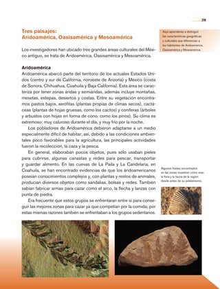 29


                Tres paisajes:                                                             Aquí aprenderás a distinguir

                Aridoamérica, Oasisamérica y Mesoamérica                                   las características geográficas
                                                                                           y culturales que diferencian a
                                                                                           los habitantes de Aridoamérica,
                Los investigadores han ubicado tres grandes áreas culturales del Méxi-     Oasisamérica y Mesoamérica.

                co antiguo, se trata de Aridoamérica, Oasisamérica y Mesoamérica.

                Aridoamérica
                Aridoamérica abarcó parte del territorio de los actuales Estados Uni-
                dos (centro y sur de California, noroeste de Arizona) y México (costa
                de Sonora, Chihuahua, Coahuila y Baja California). Esta área se carac-
                teriza por tener zonas áridas y semiáridas, además incluye montañas,
                mesetas, estepas, desiertos y costas. Entre su vegetación encontra-
                mos pastos bajos, xerófitas (plantas propias de climas secos), cactá-
                ceas (plantas de hojas gruesas, como los cactos) y coníferas (árboles
                y arbustos con hojas en forma de cono, como los pinos). Su clima es
                extremoso: muy caluroso durante el día, y muy frío por la noche.
                    Los pobladores de Aridoamérica debieron adaptarse a un medio
                especialmente difícil de habitar; así, debido a las condiciones ambien-
                tales poco favorables para la agricultura, las principales actividades
                fueron la recolección, la caza y la pesca.
                    En general, elaboraban pocos objetos, pues sólo usaban pieles
                para cubrirse, algunas canastas y redes para pescar, transportar
                y guardar alimento. En las cuevas de La Paila y La Candelaria, en
                                                                                          Algunos fósiles encontrados
                Coahuila, se han encontrado evidencias de que los áridoamericanos         en las zonas muestran cómo eran
                poseían conocimientos complejos y, con plantas y restos de animales,      la flora y la fauna de la región
                                                                                          desde antes de su poblamiento.
                producían diversos objetos como sandalias, bolsas y redes. También
                sabían fabricar armas para cazar como el arco, la flecha y lanzas con
                punta de piedra.
                    Era frecuente que estos grupos se enfrentaran entre sí para conse-
                guir las mejores zonas para cazar ya que competían por la comida; por
                estas mismas razones también se enfrentaban a los grupos sedentarios.




Historia 4o.indb 29                                                                                                      06/04/11 11:52
 