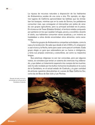 30


                                              La riqueza de recursos naturales a disposición de los habitantes
                                              de Arido­ mérica variaba de una zona a otra. Por ejemplo, en algu-
                                                        a
                                              nos lugares de California aprovechaban las bellotas que les brinda-
                                              ban los bosques, mientras que en la costa de Sonora, los pobladores
                                              consumían maíz, que conseguían al intercambiar por pieles de vena-
                                              do con grupos agricultores, pero su principal actividad era la pesca.
                                              En el área sur de Texas (Estados Unidos), el territorio estaba compuesto
                                              por pantanos en los que cazaban tortugas, peces y cocodrilos; durante
                                              el otoño, sus habitantes consumían raíces acuáticas, y en invierno se
                                              trasladaban a sitios donde encontraban otros alimentos, como zarza-
                                              moras.
                                                  Todos los grupos de Aridoamérica compartían actividades, como la
                                              caza y la recolección. Se sabe que desde el año 2 000 a. C. empezaron
                                              a usar el arco y la flecha, tanto para cazar como para el combate. Cada
                                              grupo elegía un guía que sobresaliera por su fuerza e inteligencia,
                                              y tenía sus propias creencias y costumbres, así como su respectiva
                                              lengua.
                                                  Sus prácticas religiosas no son tan conocidas, pero por algunos
                                              restos, se considera que tenían un sistema de creencias muy elabora-
                                              do, y que daban un tratamiento especial a los cuerpos de los muertos;
                                              esto ha sido revelado por los bultos mortuorios localizados en la cueva
                                              de la Candelaria, en el actual estado de Coahuila, y la gran cantidad
                                              de pinturas rupestres descubiertas en cuevas de Baja California Sur,
                                              como las de Boca de San Julio y Las Flechas.

                Ejemplo de bulto mortuorio,
               encontrado en la Cueva de la
                      Candelaria, Coahuila.




                                                                                                                                          	




             Bloque 1

Historia 4o.indb 30                                                                                                      06/04/11 11:52
 