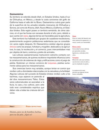 31


                    Oasisamérica
                    Su territorio se extendía desde Utah, en Estados Unidos, hasta el sur
                    de Chihuahua, en México, y desde la costa sonorense del golfo de
                    California hasta el valle del río Bravo. Oasisamérica cubría gran parte
                    de la superficie de los actuales estados mexicanos de Chihuahua y
                    Sonora, así como de Arizona, Utah, Nuevo México y California, en Esta-
                    dos Unidos. Esta región posee un territorio semiárido, de clima calu-
                    roso, en el que las lluvias son escasas durante el año; pero, debido a
                    que cuenta con oasis, algunas tierras son favorables para la agricultura.     Oasis
                        Este territorio fue habitado por grupos de cazadores-recolectores,        Zona en medio del desierto que
                                                                                                  está cubierta de vegetación y, a
                    posteriormente surgieron poblaciones sedentarias que se consolida-            veces, cuenta con manantiales.
                    ron varios siglos después. En Oasisamérica existían algunos grupos
                    étnicos como los anasazi, hohokam y mogollón, dedicados a la agricul-         Étnico, etnia
                                                                                                  Comunidad humana definida
                    tura, la caza, la recolección y el comercio, pues intercambiaban maíz
                                                                                                  por parecidos raciales,
                    por objetos de barro, cerámica y pieles de animales.                          ligüisticos y culturales entre
                        Las culturas oasisamericanas mantuvieron estrecho contacto con            otros.

                    los mesoamericanos, de quienes recibieron importante influencia como          Turquesa
                                                                                                  Mineral de color azul verdoso,
                    la construcción de sistemas de riego y edificaciones como el juego de
                                                                                                  casi tan duro como el vidrio y
                    pelota. Sostenían un intenso comercio de turquesas, piedras suma-             que es empleado en joyería.
                    mente valiosa para los mesoamericanos.
                        Sus creencias fueron muy variadas, aunque tenían en común que
                                                                                                  La existencia de oasis
                    rendían culto a divinidades relacionadas con la naturaleza y la fertilidad.   permitió que algunas tierras
                    Algunas culturas del suroeste de Estados Unidos rendían culto a los           fueran cultivables.
                    kachinas, cuyo aspecto es parecido al
                    del dios mesoamericano Tláloc. Estos
                    seres sobrenaturales se asociaban a la
                    lluvia, la caza y los cultivos, pero ante
                    todo eran considerados espíritus que
                    daban vida a todas las criaturas del uni-
                    verso.




	                   Pista 3	            Para detectives

                    Dientes, pero no de hombre; barbas,
                    pero no de pelo. ¿Qué es?




    Historia 4o.indb 31                                                                                                              06/04/11 11:52
 