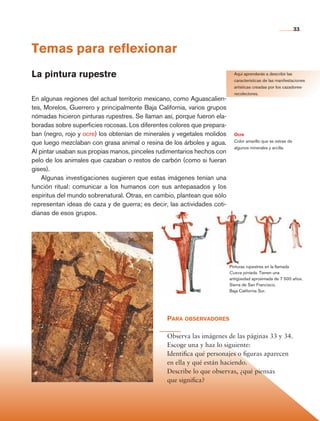 33


                Temas para reflexionar
                La pintura rupestre                                                        Aquí aprenderás a describir las
                                                                                           características de las manifestaciones
                                                                                           artísticas creadas por los cazadores-
                                                                                           recolectores.
                En algunas regiones del actual territorio mexicano, como Aguascalien-
                tes, Morelos, Guerrero y principalmente Baja California, varios grupos
                nómadas hicieron pinturas rupestres. Se llaman así, porque fueron ela-
                boradas sobre superficies rocosas. Los diferentes colores que prepara-
                ban (negro, rojo y ocre) los obtenían de minerales y vegetales molidos     Ocre
                que luego mezclaban con grasa animal o resina de los árboles y agua.       Color amarillo que se extrae de
                                                                                           algunos minerales y arcilla.
                Al pintar usaban sus propias manos, pinceles rudimentarios hechos con
                pelo de los animales que cazaban o restos de carbón (como si fueran
                gises).
                    Algunas investigaciones sugieren que estas imágenes tenían una
                función ritual: comunicar a los humanos con sus antepasados y los
                espíritus del mundo sobrenatural. Otras, en cambio, plantean que sólo
                representan ideas de caza y de guerra; es decir, las actividades coti-
                dianas de esos grupos.




                                                                                         Pinturas rupestres en la llamada
                                                                                         Cueva pintada. Tienen una
                                                                                         antigüedad aproximada de 7 500 años.
                                                                                         Sierra de San Francisco,
                                                                                         Baja California Sur.




                                                                Para observadores

                                                                Observa las imágenes de las páginas 33 y 34.
                                                                Escoge una y haz lo siguiente:
                                                                Identifica qué personajes o figuras aparecen
                                                                en ella y qué están haciendo.
                                                                Describe lo que observas, ¿qué piensas
                                                                que significa?




Historia 4o.indb 33                                                                                                          06/04/11 11:52
 