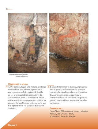 34




                Pinturas rupestres de Oxtotitlán,
                            estado de Guerrero.




             Comprendo y aplico
             1. Por parejas, hagan una pintura que tenga    2. Cuando terminen su pintura, explíquenla
             similitud con una pintura rupestre en la       ante el grupo y reflexionen si las pinturas
             que representen algún aspecto de la vida       rupestres fueron elaboradas con el objetivo
             de los grupos cazadores-recolectores de        de dejarnos información acerca de la
             Aridoamérica. Usen la información de los       forma de vida de sus creadores y si piensan
             textos anteriores como guía para realizar su   que su conservación es importante para los
             pintura. De igual forma, apóyense en lo que    mexicanos.
             han aprendido en sus clases de Educación
             Artística.                                     Consulta en…
                                                            Fiona Watt, 200 ideas para pintar y dibujar,
                                                            México, sep-Océano, 2004,
                                                            (Colección Libros del Rincón).



             Bloque 1

Historia 4o.indb 34                                                                                        06/04/11 11:52
 