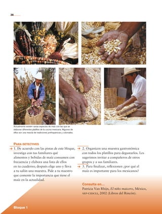 36




             Actualmente existen varias especies de maíz con las que se
             elaboran diferentes platillos de la cocina mexicana. Algunos de
             ellos son una mezcla de tradiciones prehispánicas y coloniales.




             Para detectives
             1. De acuerdo con las pistas de este bloque,                      2. Organicen una muestra gastronómica
             investiga con tus familiares qué                                  con todos los platillos para degustarlos. Les
             alimentos y bebidas de maíz consumen con                          sugerimos invitar a compañeros de otros
             frecuencia y elabora una lista de ellos                           grupos y a sus familiares.
             en tu cuaderno; después elige uno y lleva                         3.	Para finalizar, reflexionen ¿por qué el
             a tu salón una muestra. Pide a tu maestro                         maíz es importante para los mexicanos?
             que comente la importancia que tiene el
             maíz en la actualidad.
                                                                               Consulta en…
                                                                               Patricia Van Rhijn, El niño maicero, México,
                                                                               sep-cidcli, 2002 (Libros del Rincón).



             Bloque 1

Historia 4o.indb 36                                                                                                            06/04/11 11:52
 